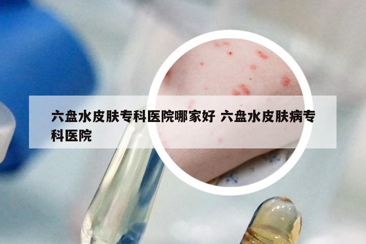 六盘水皮肤专科医院哪家好 六盘水皮肤病专科医院