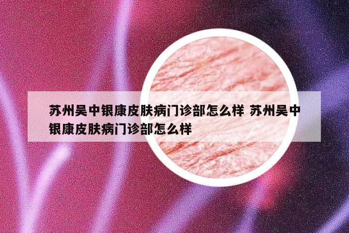 苏州吴中银康皮肤病门诊部怎么样 苏州吴中银康皮肤病门诊部怎么样