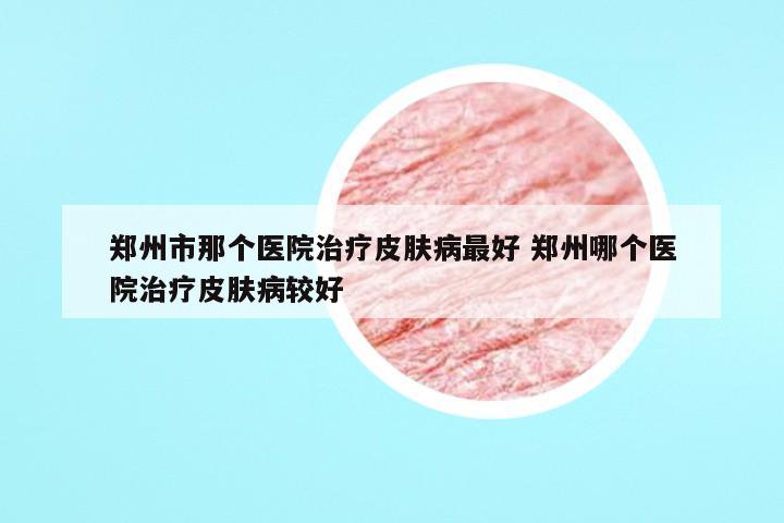 郑州市那个医院治疗皮肤病最好 郑州哪个医院治疗皮肤病较好