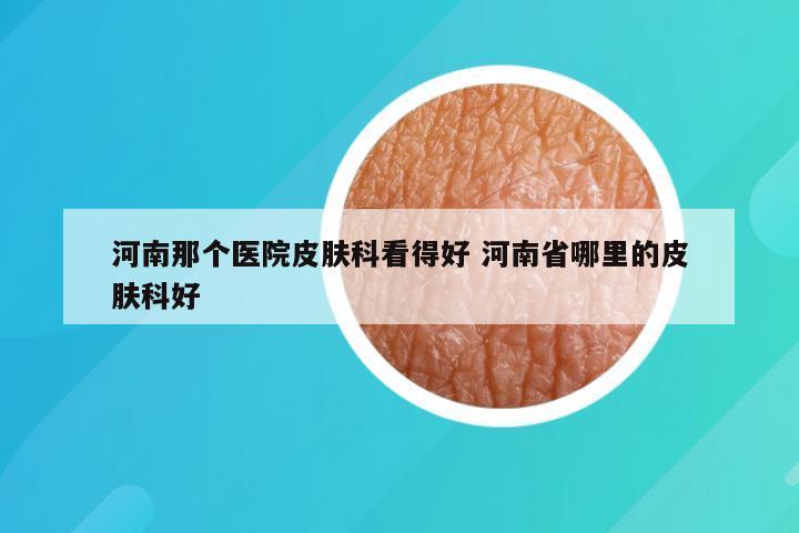 河南那个医院皮肤科看得好 河南省哪里的皮肤科好