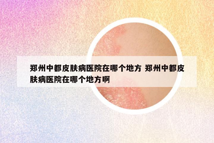 郑州中都皮肤病医院在哪个地方 郑州中都皮肤病医院在哪个地方啊