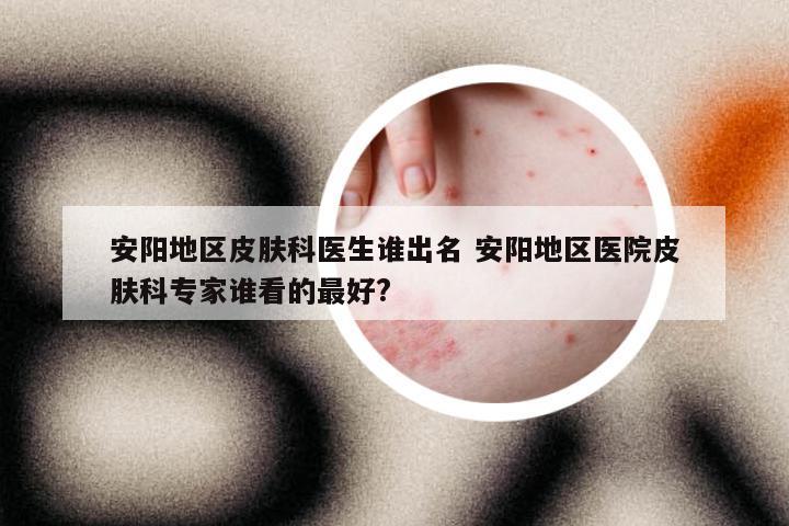 安阳地区皮肤科医生谁出名 安阳地区医院皮肤科专家谁看的最好?