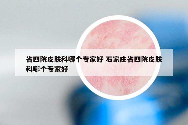 省四院皮肤科哪个专家好 石家庄省四院皮肤科哪个专家好