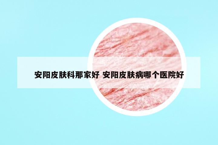 安阳皮肤科那家好 安阳皮肤病哪个医院好