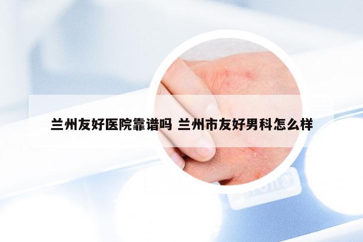 兰州友好医院靠谱吗 兰州市友好男科怎么样