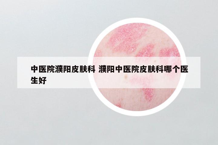 中医院濮阳皮肤科 濮阳中医院皮肤科哪个医生好