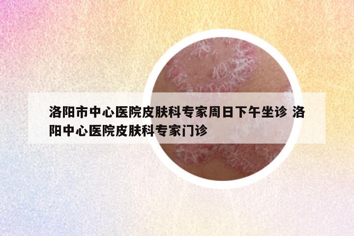 洛阳市中心医院皮肤科专家周日下午坐诊 洛阳中心医院皮肤科专家门诊