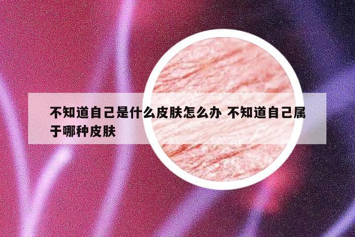 不知道自己是什么皮肤怎么办 不知道自己属于哪种皮肤