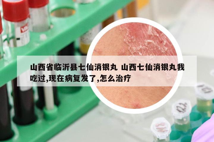 山西省临沂县七仙消银丸 山西七仙消银丸我吃过,现在病复发了,怎么治疗